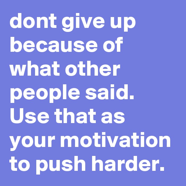 dont give up because of what other people said. Use that as your motivation to push harder. 
