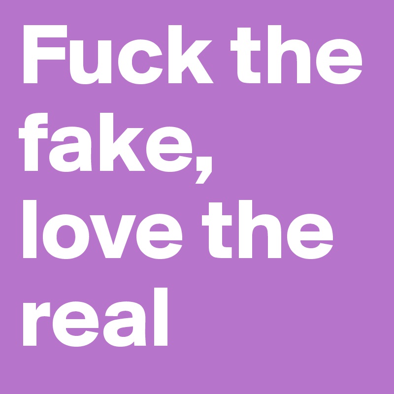 Fuck the fake, love the real