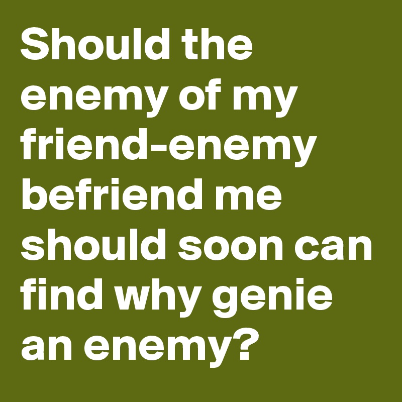 Should the enemy of my friend-enemy befriend me should soon can find why genie an enemy?