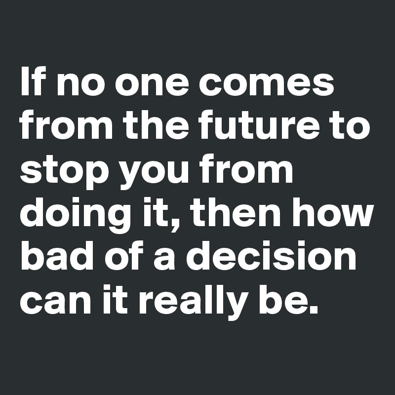 
If no one comes from the future to stop you from doing it, then how bad of a decision can it really be.
