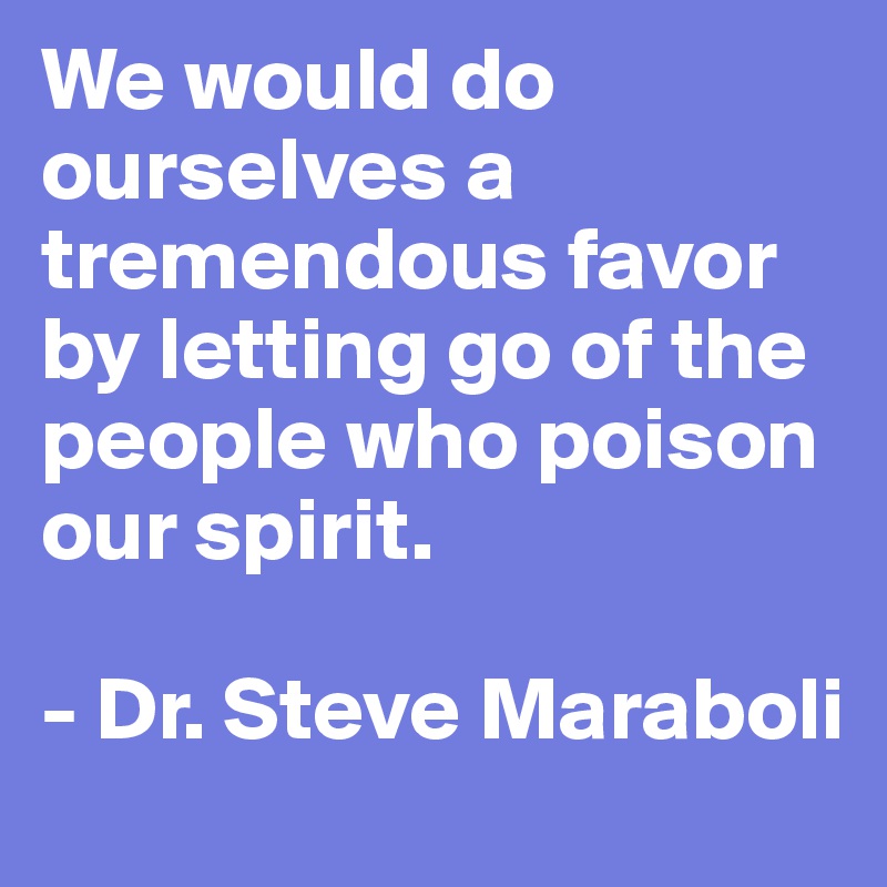We would do ourselves a tremendous favor by letting go of the people who poison our spirit.

- Dr. Steve Maraboli