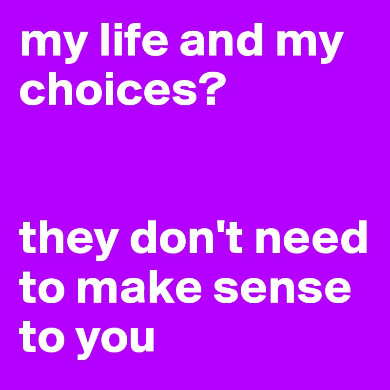 my life and my choices? 


they don't need to make sense to you