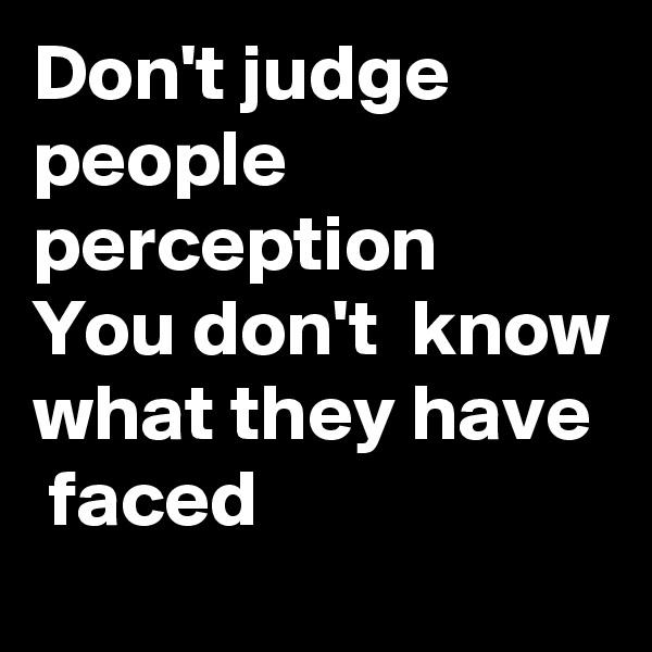Don't judge people perception  You don't  know what they have  faced  