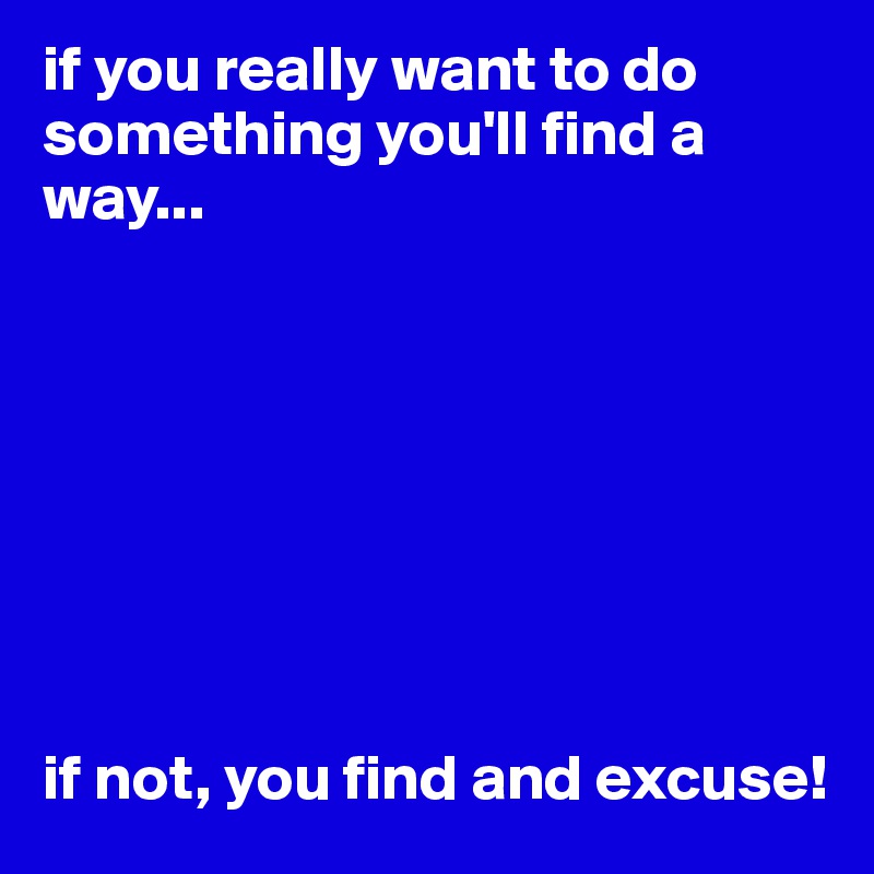 if you really want to do something you'll find a way...








if not, you find and excuse!