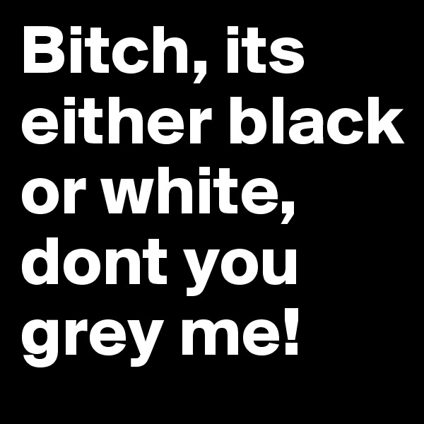 Bitch, its either black or white, dont you grey me!