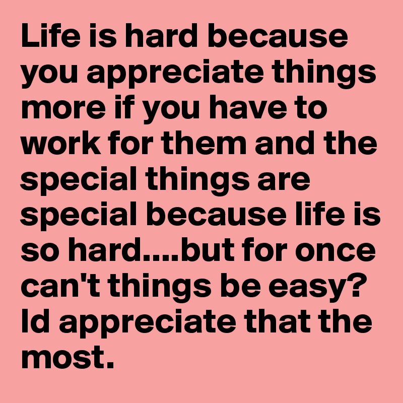 Life is hard because you appreciate things more if you have to work for them and the special things are special because life is so hard....but for once can't things be easy? Id appreciate that the most.