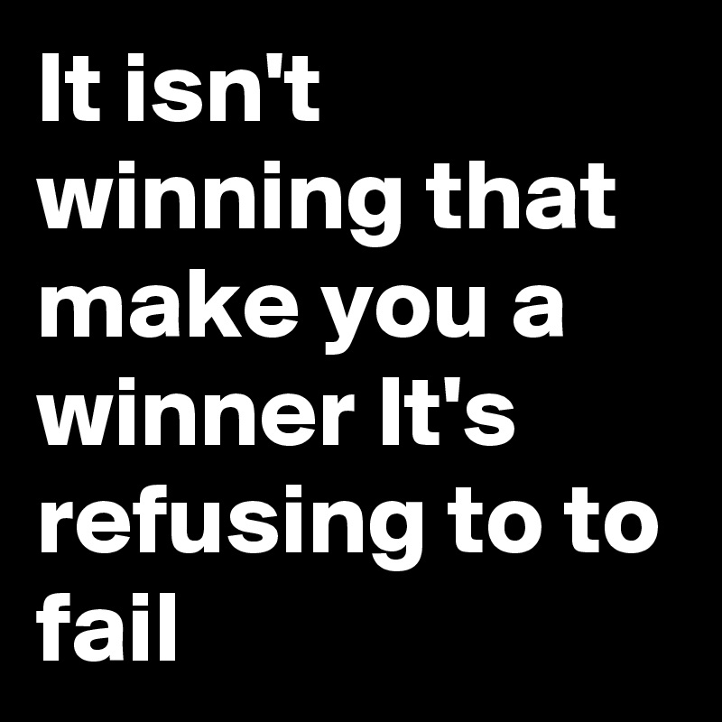 It isn't winning that make you a winner It's   refusing to to fail