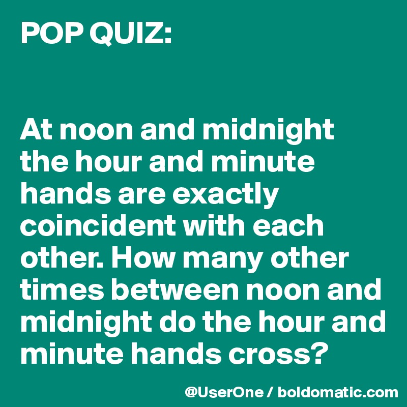 POP QUIZ:


At noon and midnight the hour and minute hands are exactly coincident with each other. How many other times between noon and midnight do the hour and minute hands cross?