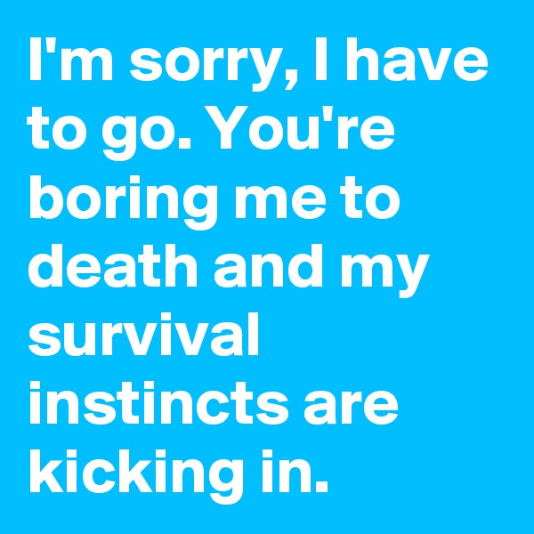 I'm sorry, I have to go. You're boring me to death and my survival instincts are kicking in.