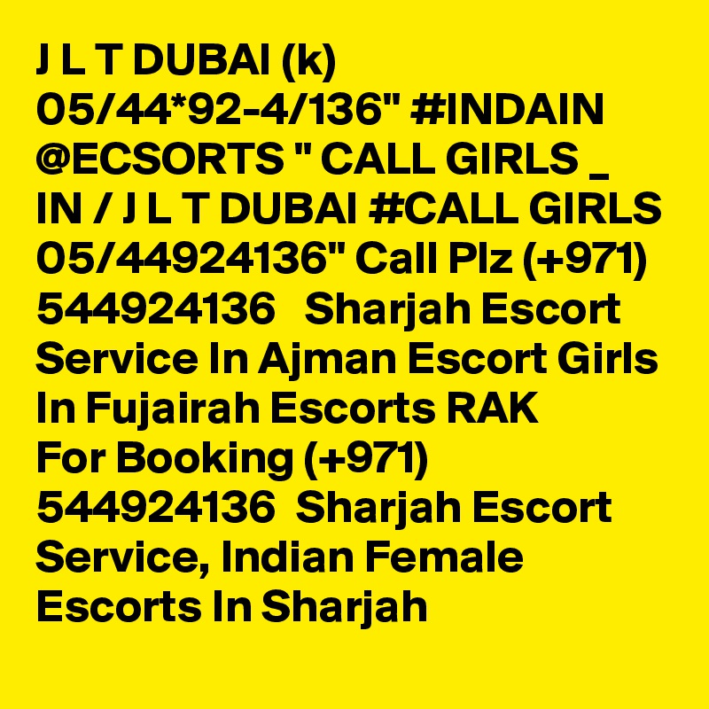 J L T DUBAI (k) 05/44*92-4/136" #INDAIN @ECSORTS " CALL GIRLS _ IN / J L T DUBAI #CALL GIRLS 05/44924136" Call Plz (+971) 544924136   Sharjah Escort Service In Ajman Escort Girls In Fujairah Escorts RAK 
For Booking (+971) 544924136  Sharjah Escort Service, Indian Female Escorts In Sharjah