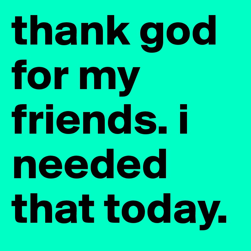 thank god for my friends. i needed that today.
