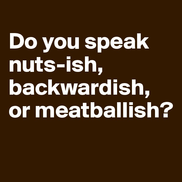 
Do you speak nuts-ish, backwardish,
or meatballish?

