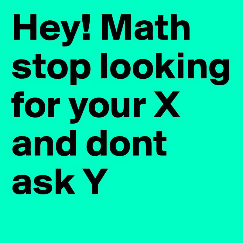 Hey! Math stop looking for your X 
and dont ask Y