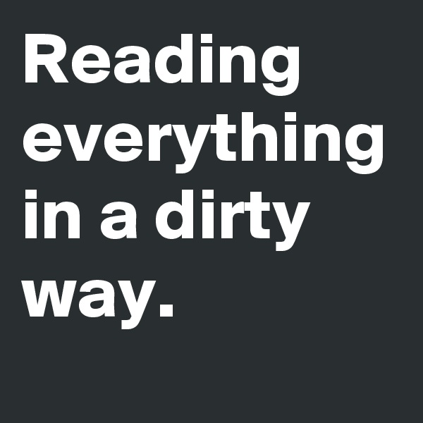 Reading everything in a dirty way. 