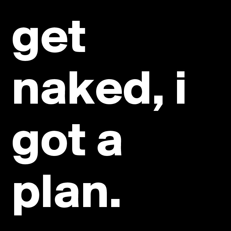 get naked, i got a plan.
