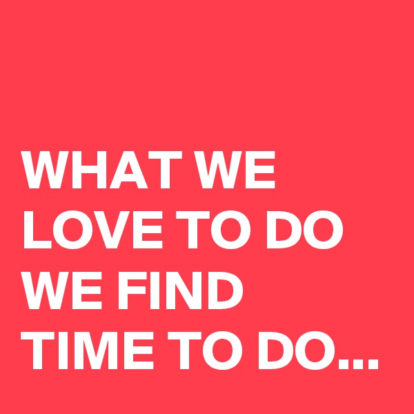 

WHAT WE LOVE TO DO 
WE FIND TIME TO DO...