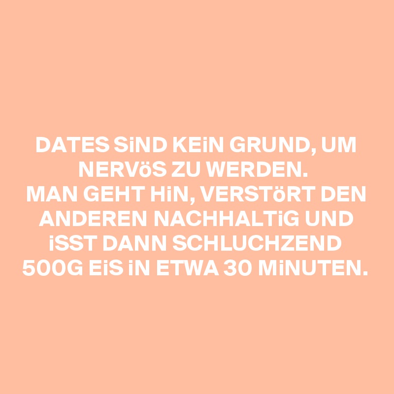 



DATES SiND KEiN GRUND, UM NERVöS ZU WERDEN. 
MAN GEHT HiN, VERSTöRT DEN ANDEREN NACHHALTiG UND iSST DANN SCHLUCHZEND 500G EiS iN ETWA 30 MiNUTEN.



