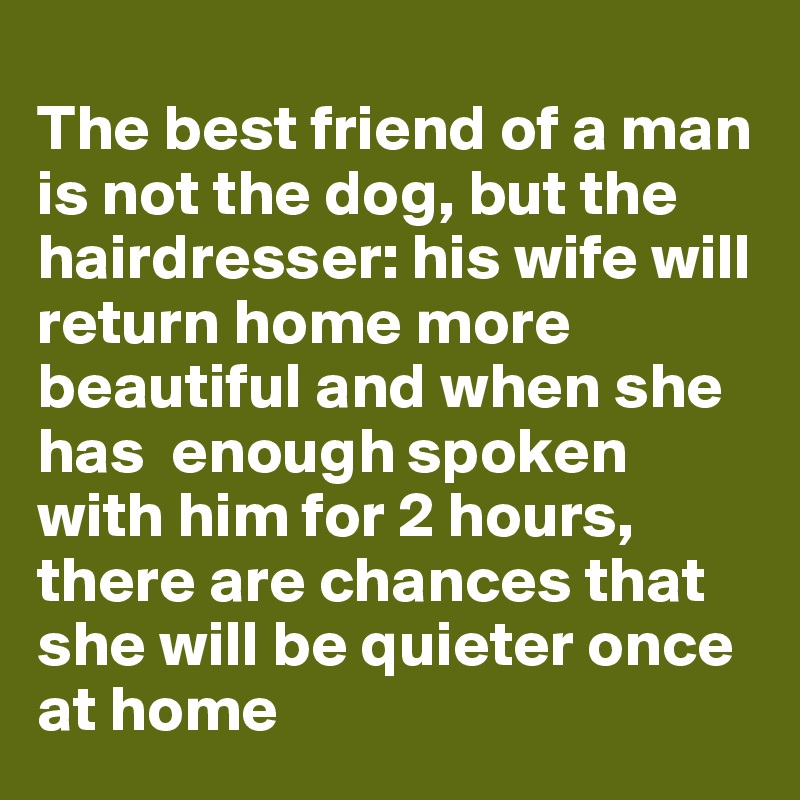 
The best friend of a man is not the dog, but the hairdresser: his wife will return home more beautiful and when she has  enough spoken with him for 2 hours, there are chances that she will be quieter once at home