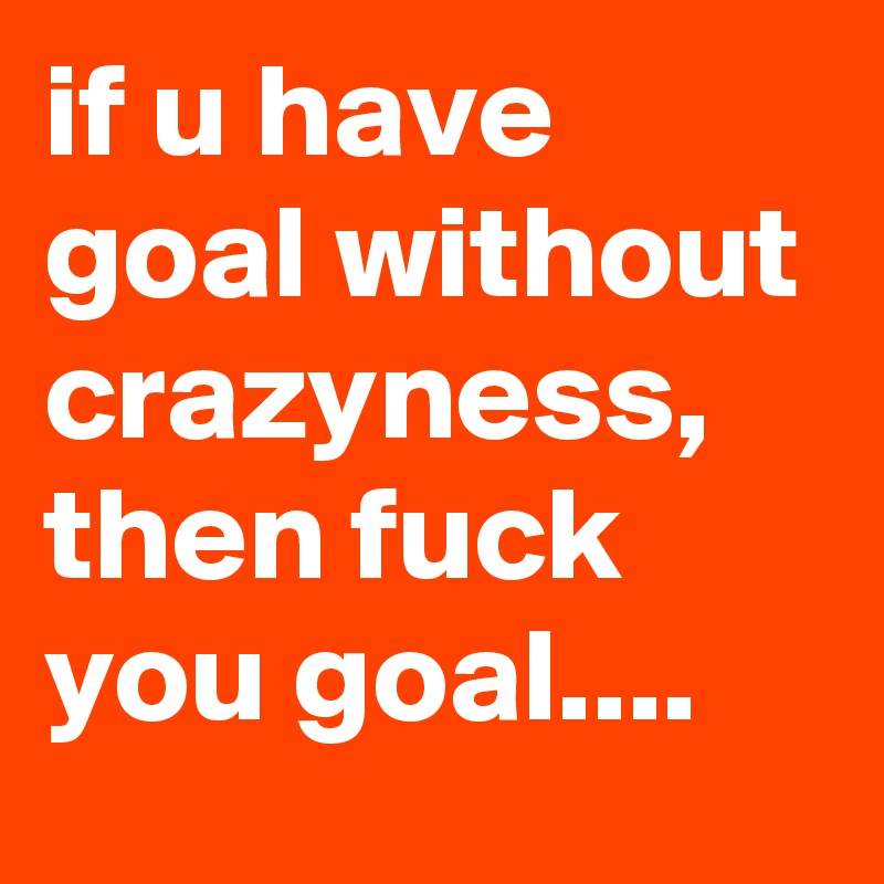 if u have goal without crazyness, then fuck you goal....