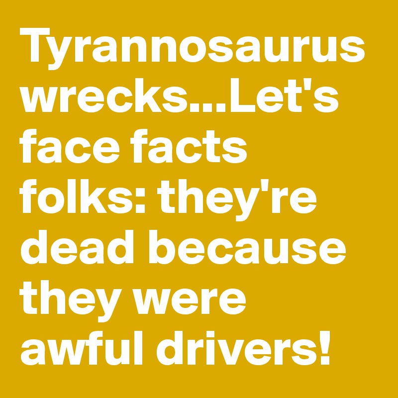 Tyrannosaurus wrecks...Let's face facts folks: they're dead because they were awful drivers!