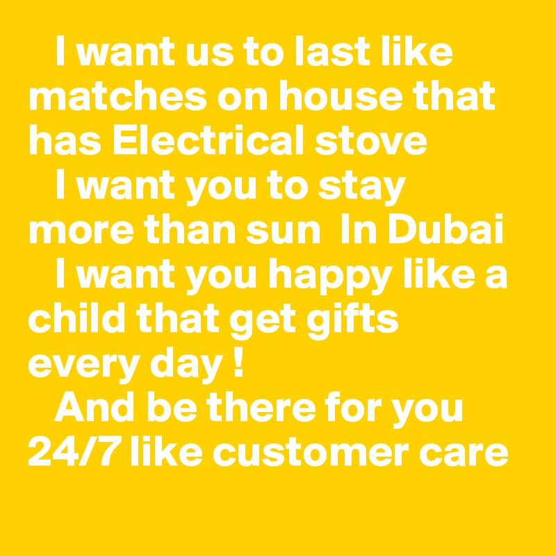    I want us to last like matches on house that has Electrical stove 
   I want you to stay  more than sun  In Dubai 
   I want you happy like a child that get gifts  every day !
   And be there for you 24/7 like customer care 
