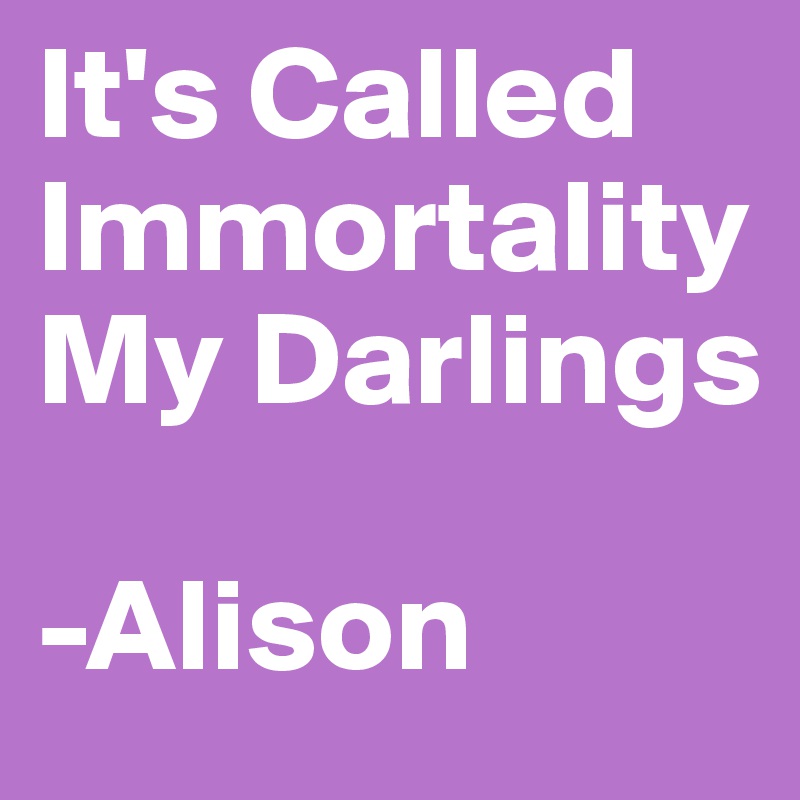 It's Called Immortality My Darlings 

-Alison 