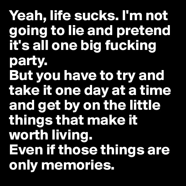 Yeah, life sucks. I'm not going to lie and pretend it's all one big fucking party. 
But you have to try and take it one day at a time and get by on the little things that make it worth living. 
Even if those things are only memories. 