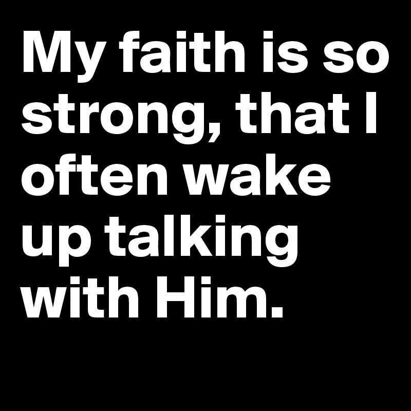 My faith is so strong, that I often wake up talking with Him.