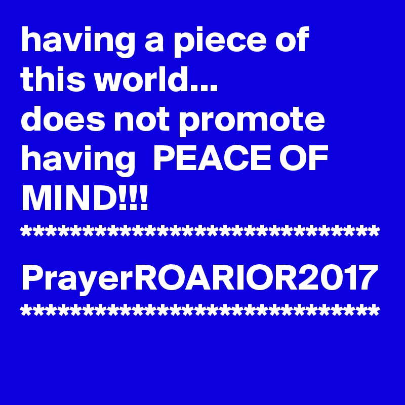 having a piece of this world... 
does not promote having  PEACE OF MIND!!!
*****************************
PrayerROARIOR2017
*****************************