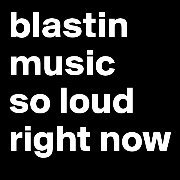 blastin
music
so loud
right now