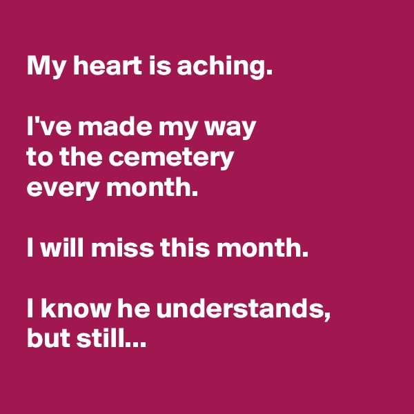 
 My heart is aching.

 I've made my way 
 to the cemetery
 every month. 

 I will miss this month. 

 I know he understands,
 but still...
