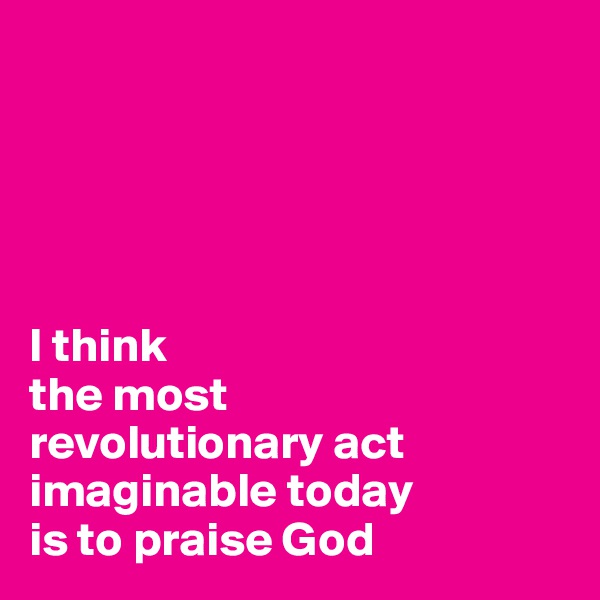 





I think
the most
revolutionary act
imaginable today
is to praise God
