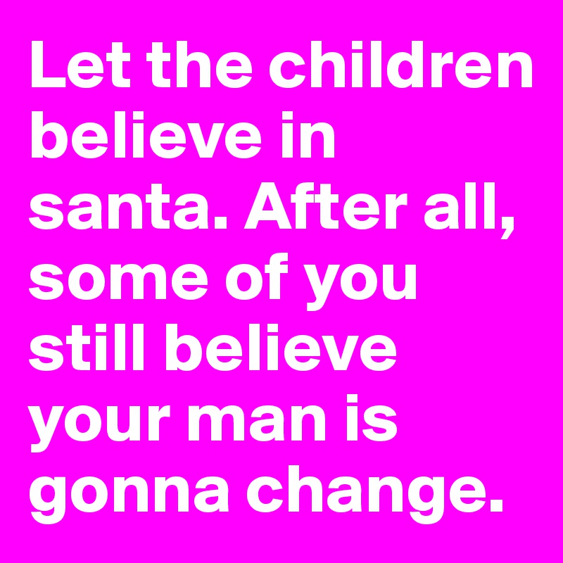 Let the children believe in santa. After all, some of you still believe your man is gonna change. 