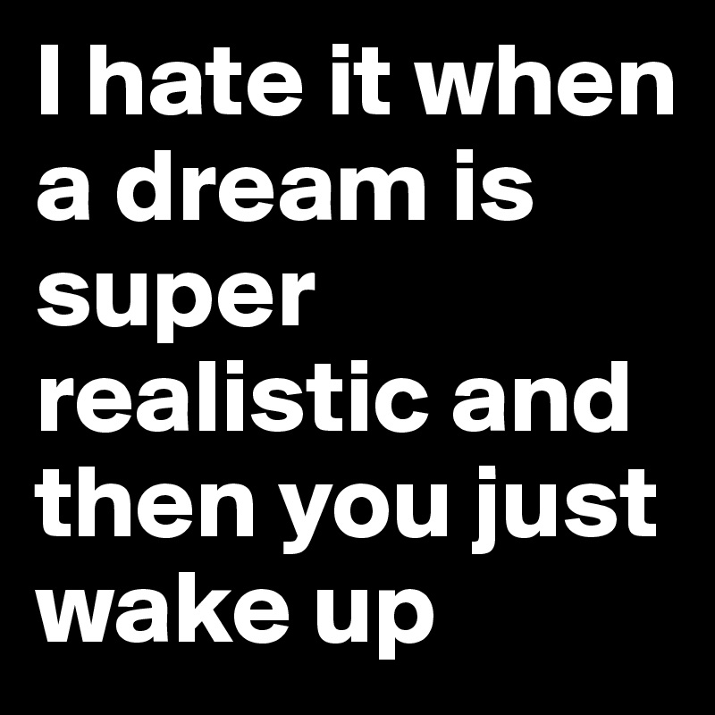 I hate it when a dream is super realistic and then you just wake up 