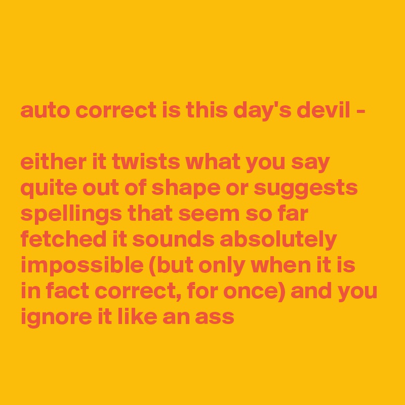 


auto correct is this day's devil - 

either it twists what you say quite out of shape or suggests spellings that seem so far fetched it sounds absolutely impossible (but only when it is in fact correct, for once) and you ignore it like an ass

