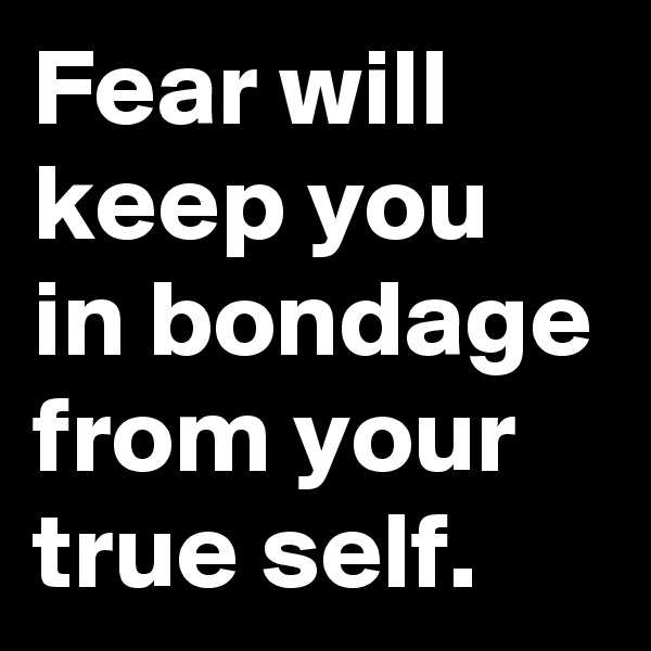 Fear will keep you in bondage from your true self.