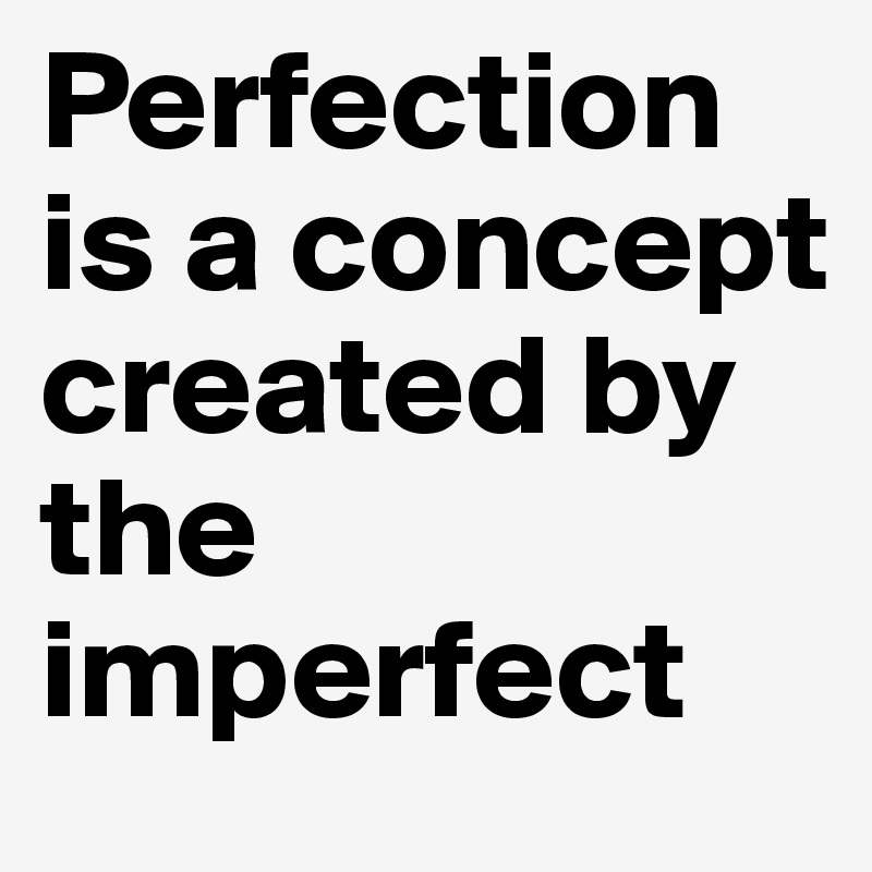 Perfection is a concept created by the imperfect