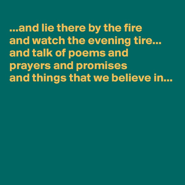
...and lie there by the fire 
and watch the evening tire...
and talk of poems and 
prayers and promises
and things that we believe in...





