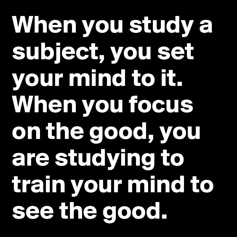 When you study a subject, you set your mind to it. When you focus on the good, you are studying to train your mind to see the good.