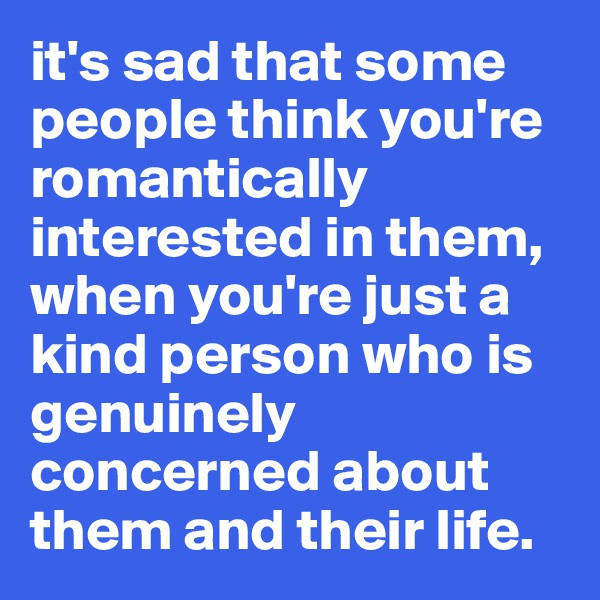 it's sad that some people think you're romantically interested in them, when you're just a kind person who is genuinely concerned about them and their life. 