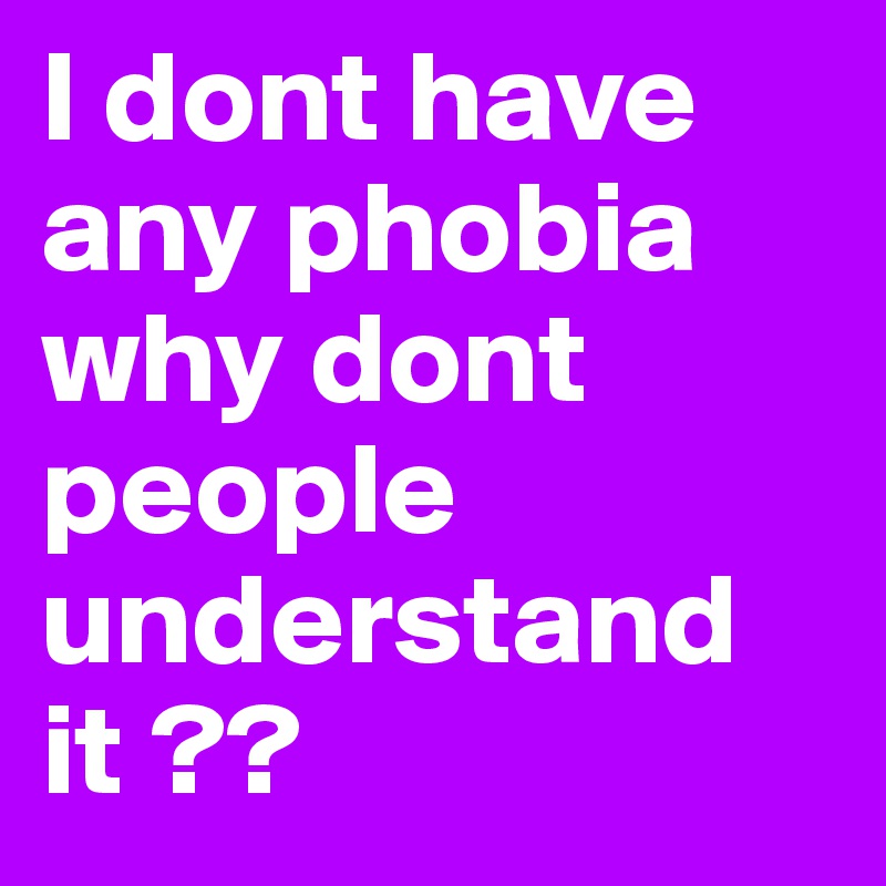 I dont have any phobia why dont people understand it ??