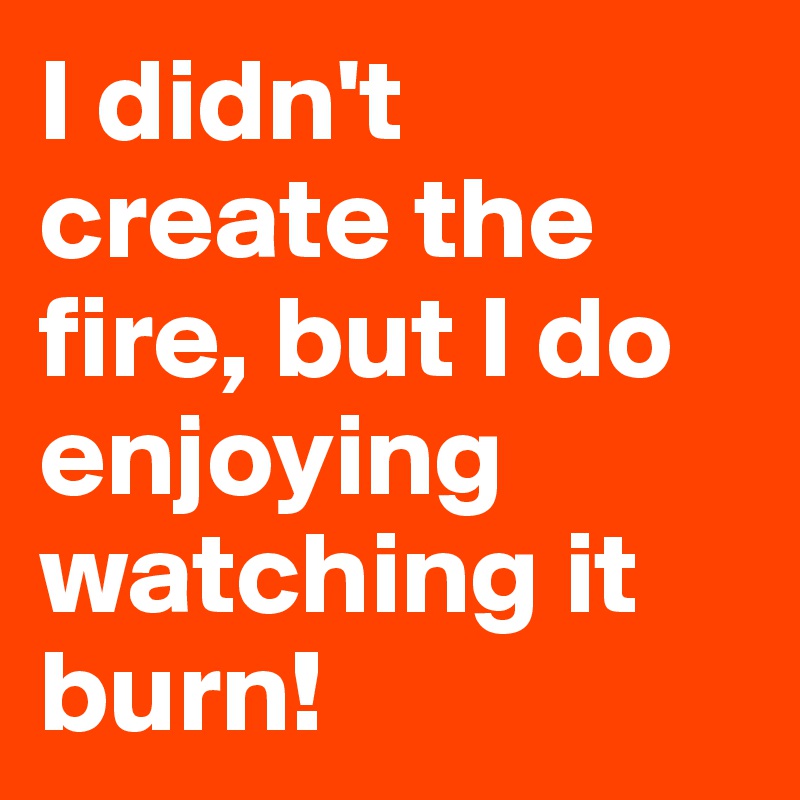 I didn't create the fire, but I do enjoying watching it burn!