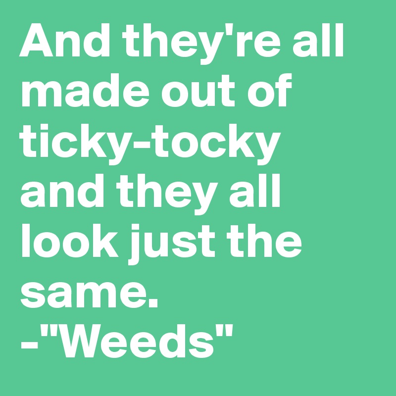 And they're all made out of ticky-tocky and they all look just the same. 
-"Weeds"