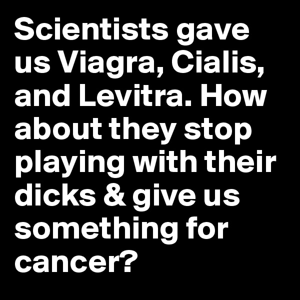 Scientists gave us Viagra, Cialis, and Levitra. How about they stop playing with their dicks & give us something for cancer?