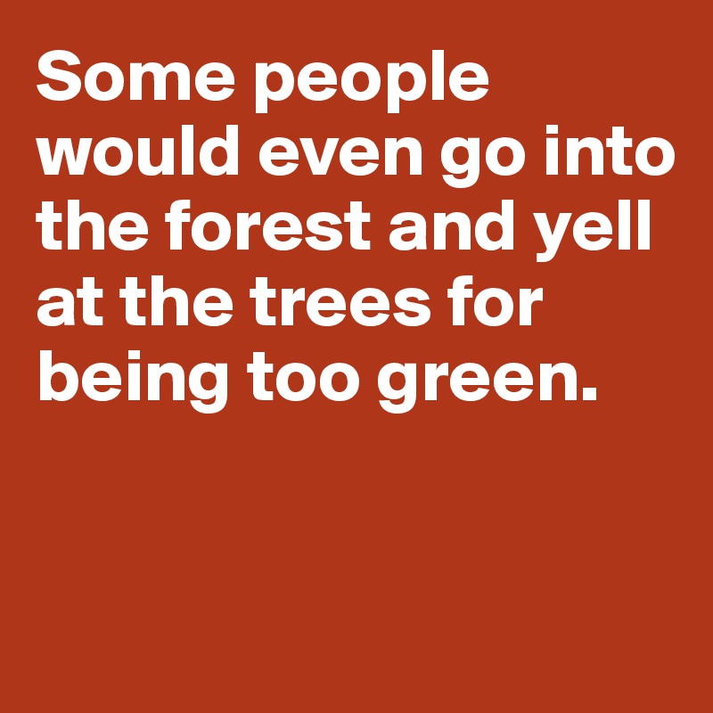Some people would even go into the forest and yell at the trees for being too green. 


