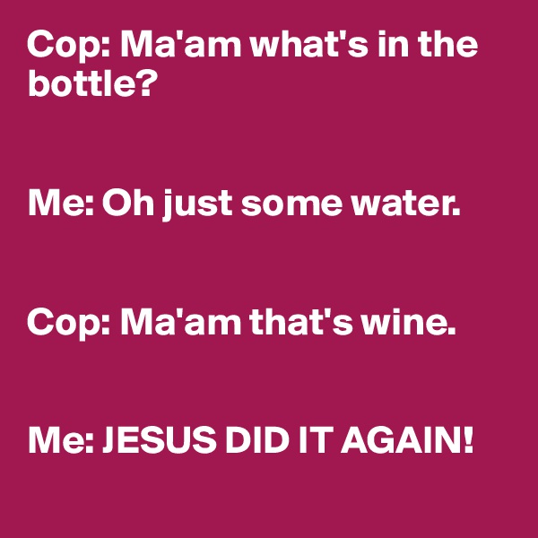 Cop: Ma'am what's in the bottle?


Me: Oh just some water.


Cop: Ma'am that's wine.


Me: JESUS DID IT AGAIN!
