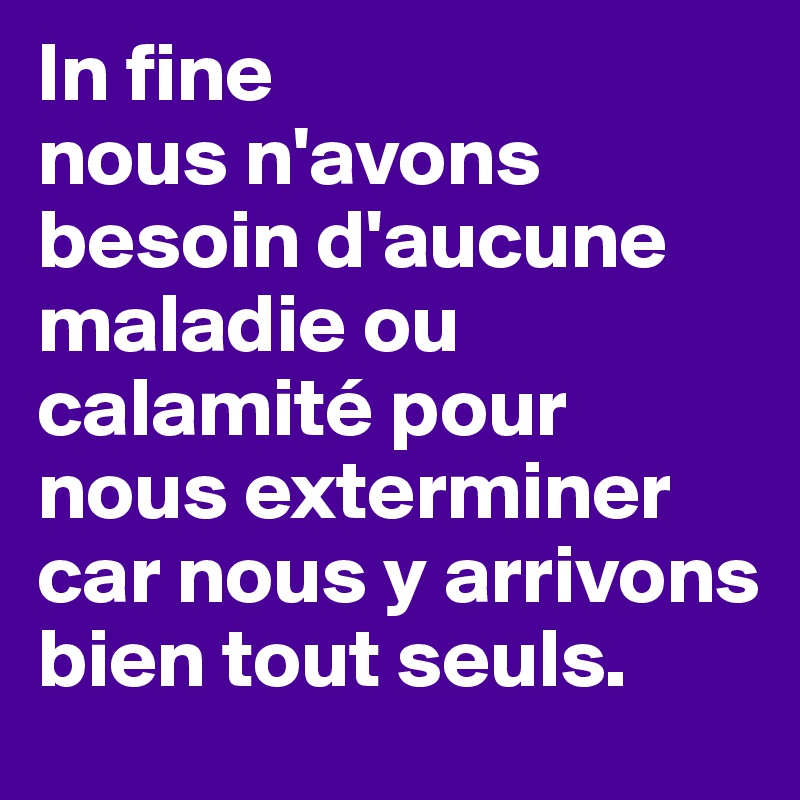 In fine
nous n'avons besoin d'aucune maladie ou calamité pour nous exterminer car nous y arrivons bien tout seuls.