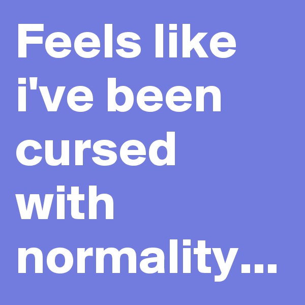 Feels like i've been cursed with normality... 