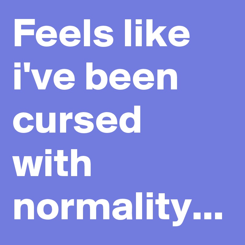 Feels like i've been cursed with normality... 
