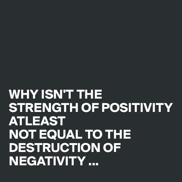 





WHY ISN'T THE
STRENGTH OF POSITIVITY 
ATLEAST 
NOT EQUAL TO THE DESTRUCTION OF NEGATIVITY ...